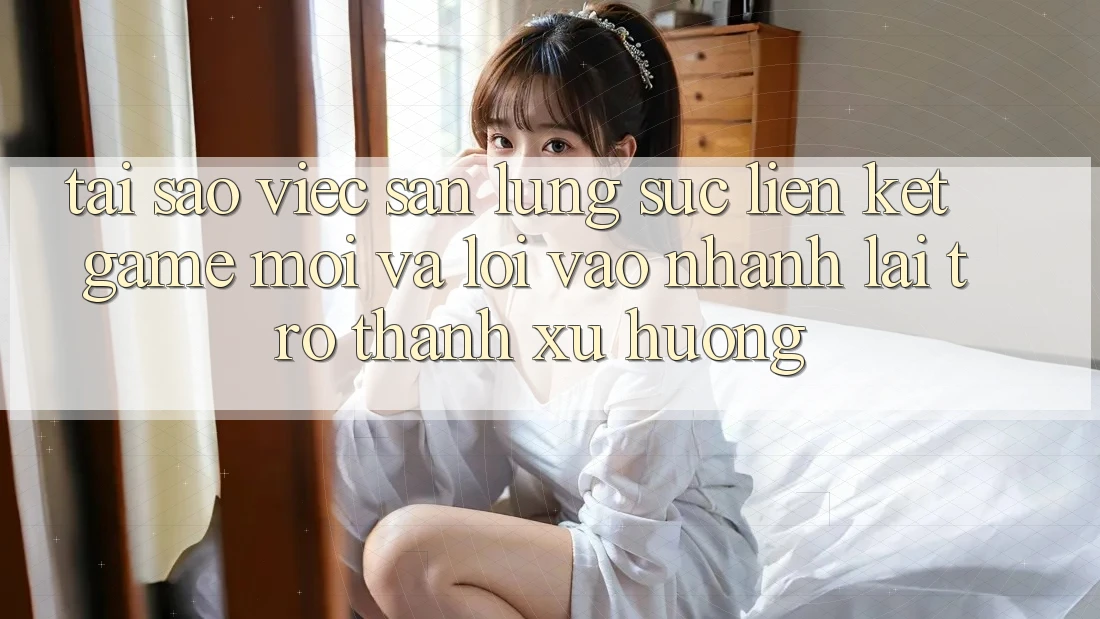 Tại sao việc săn lùng sục “Liên kết Game Mới” và “Lối Vào Nhanh” lại trở thành xu hướng?