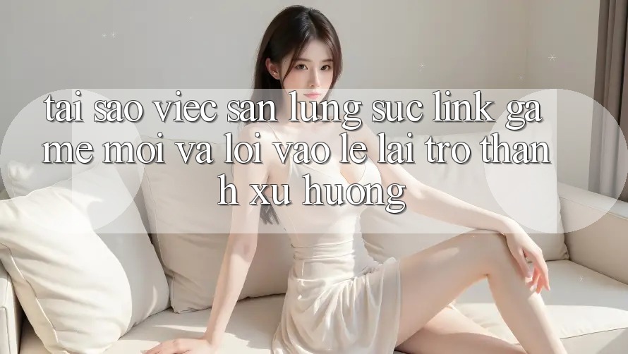 Tại sao việc săn lùng sục “Link Game Mới” và “Lối Vào Lẹ” lại trở thành xu hướng?