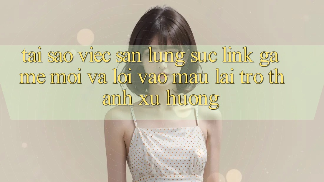 Tại sao việc săn lùng sục “Link Game Mới” và “Lối Vào Mau” lại trở thành xu hướng?