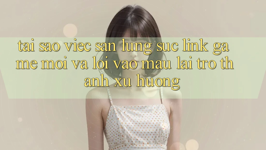 Tại sao việc săn lùng sục “Link Game Mới” và “Lối Vào Mau” lại trở thành xu hướng?
