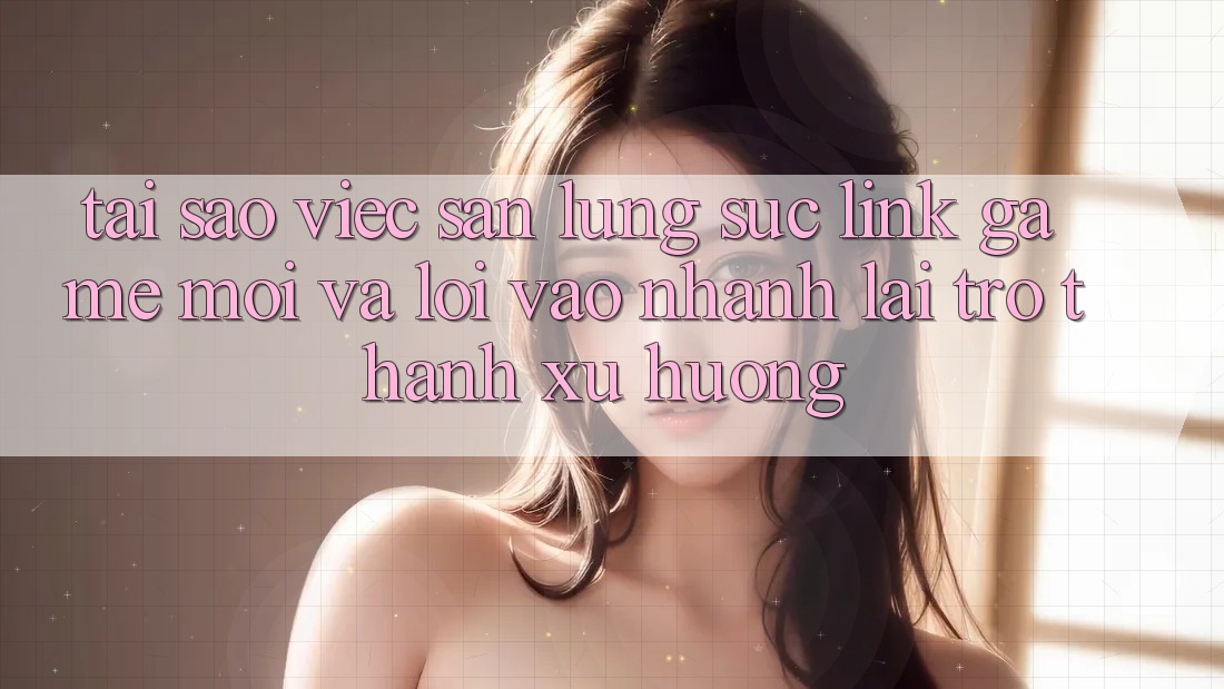 Tại sao việc săn lùng sục “Link Game Mới” và “Lối Vào Nhanh” lại trở thành xu hướng?