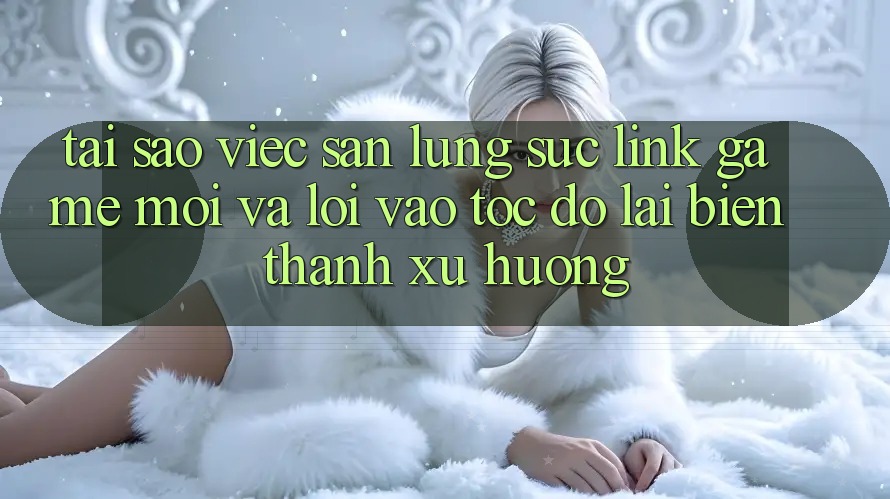 Tại sao việc săn lùng sục “Link Game Mới” và “Lối Vào Tốc độ” lại biến thành xu hướng?