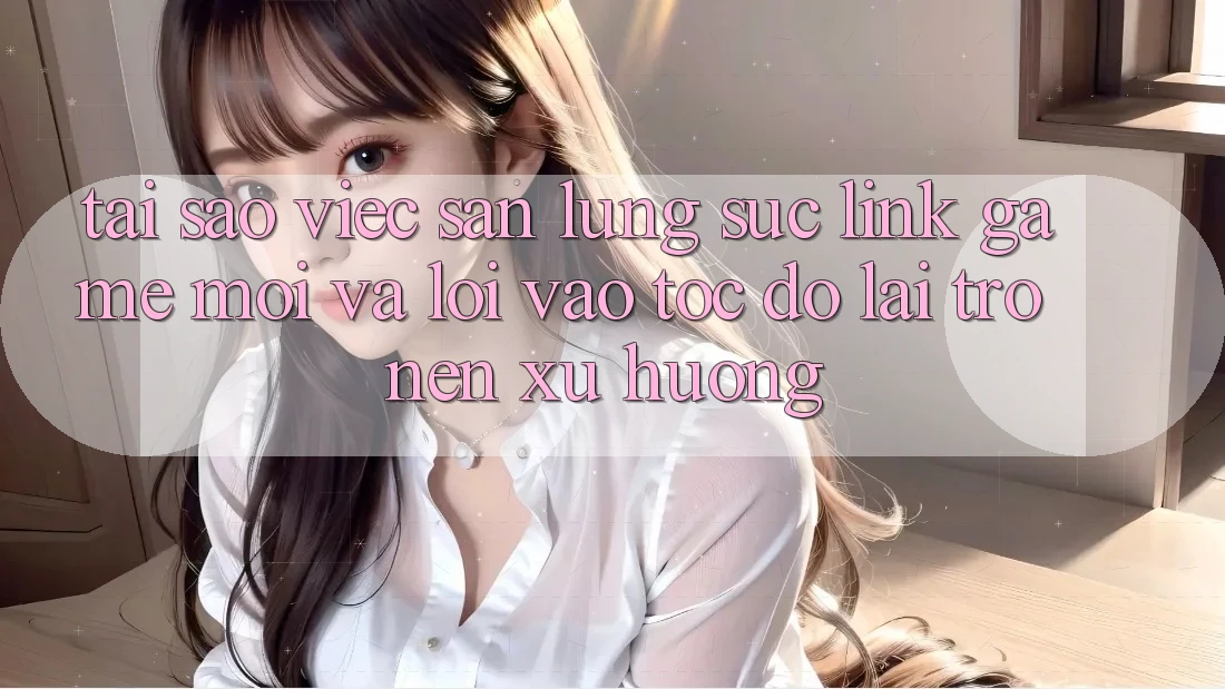 Tại sao việc săn lùng sục “Link Game Mới” và “Lối Vào Tốc độ” lại trở nên xu hướng?