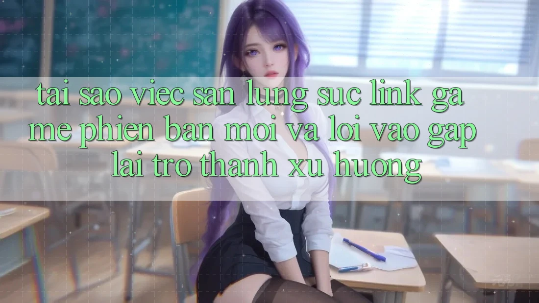 Tại sao việc săn lùng sục “Link Game Phiên bản mới” và “Lối Vào Gấp” lại trở thành xu hướng?
