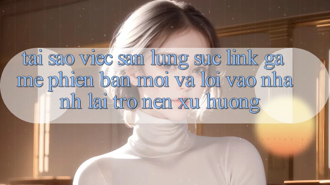Tại sao việc săn lùng sục “Link Game Phiên bản mới” và “Lối Vào Nhanh” lại trở nên xu hướng?
