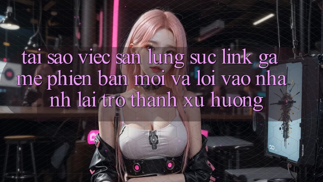 Tại sao việc săn lùng sục “Link Game Phiên bản mới” và “Lối Vào Nhanh” lại trở thành xu hướng?