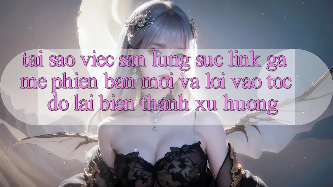 Tại sao việc săn lùng sục “Link Game Phiên bản mới” và “Lối Vào Tốc độ” lại biến thành xu hướng?