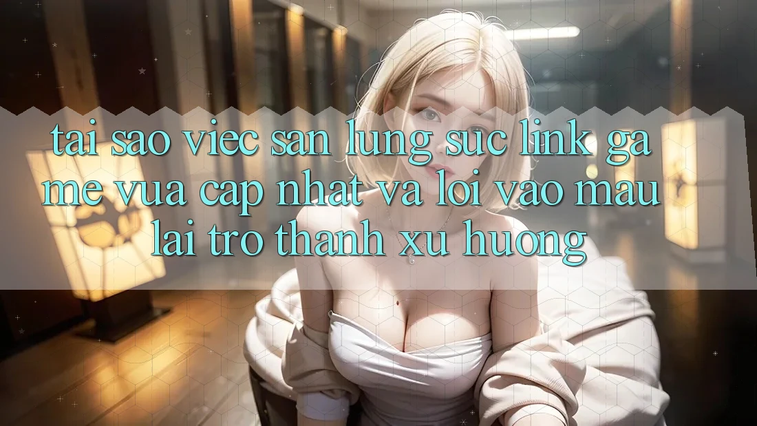 Tại sao việc săn lùng sục “Link Game Vừa cập nhật” và “Lối Vào Mau” lại trở thành xu hướng?