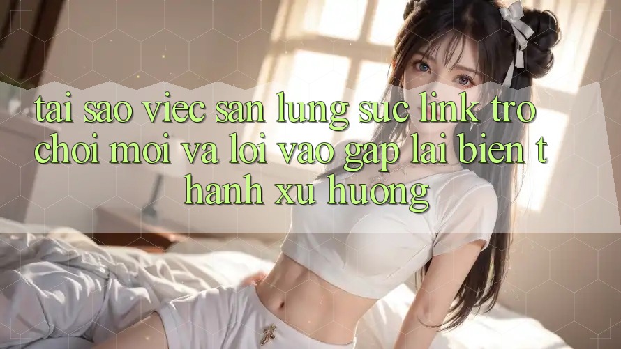 Tại sao việc săn lùng sục “Link Trò chơi Mới” và “Lối Vào Gấp” lại biến thành xu hướng?