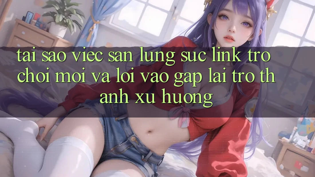 Tại sao việc săn lùng sục “Link Trò chơi Mới” và “Lối Vào Gấp” lại trở thành xu hướng?