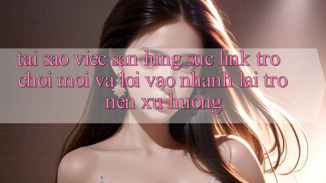 Tại sao việc săn lùng sục “Link Trò chơi Mới” và “Lối Vào Nhanh” lại trở nên xu hướng?