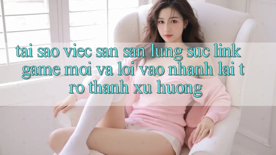 Tại sao việc săn săn lùng sục “Link Game Mới” và “Lối Vào Nhanh” lại trở thành xu hướng?
