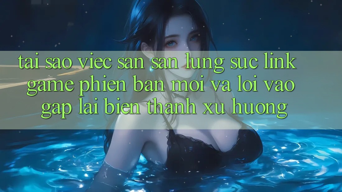 Tại sao việc săn săn lùng sục “Link Game Phiên bản mới” và “Lối Vào Gấp” lại biến thành xu hướng?