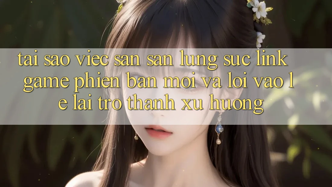 Tại sao việc săn săn lùng sục “Link Game Phiên bản mới” và “Lối Vào Lẹ” lại trở thành xu hướng?