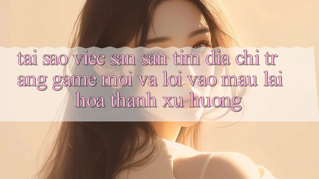 Tại sao việc săn săn tìm “Địa chỉ trang Game Mới” và “Lối Vào Mau” lại hóa thành xu hướng?