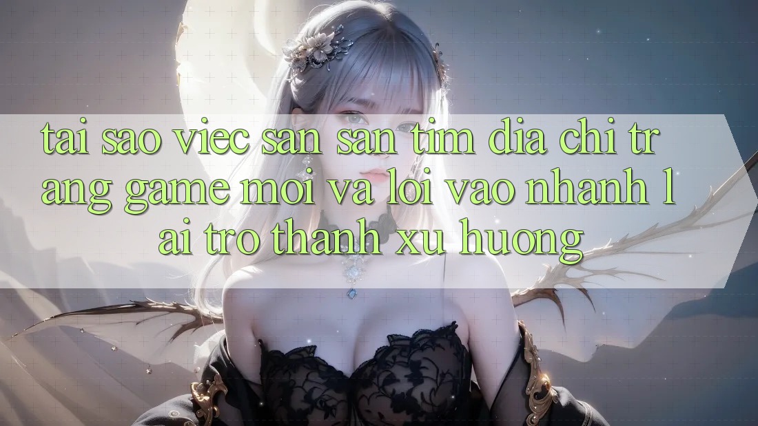 Tại sao việc săn săn tìm “Địa chỉ trang Game Mới” và “Lối Vào Nhanh” lại trở thành xu hướng?