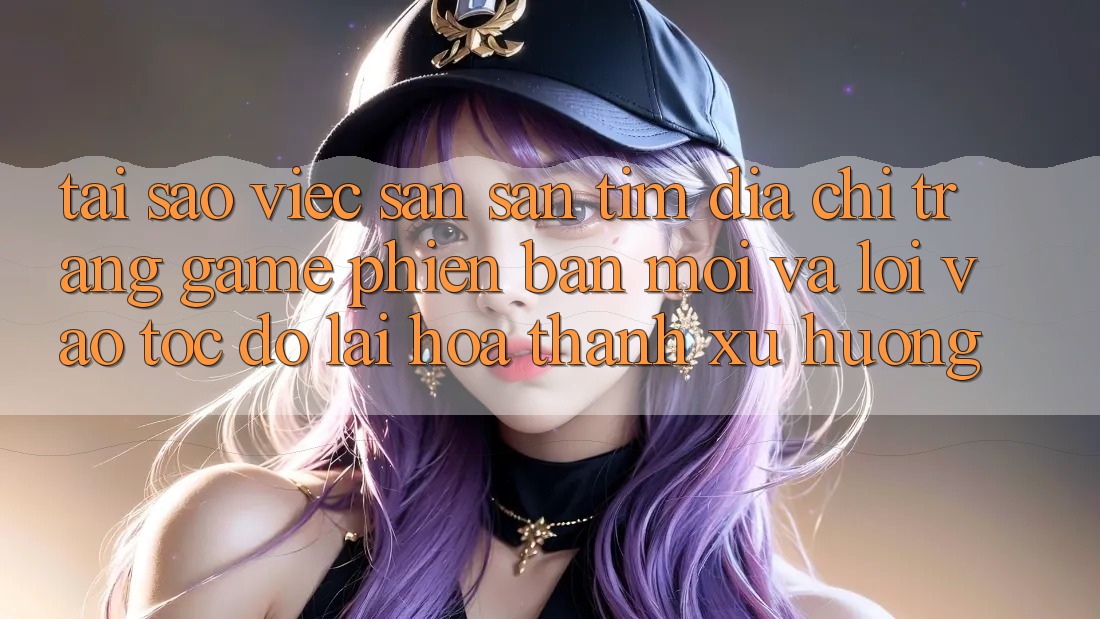 Tại sao việc săn săn tìm “Địa chỉ trang Game Phiên bản mới” và “Lối Vào Tốc độ” lại hóa thành xu hướng?