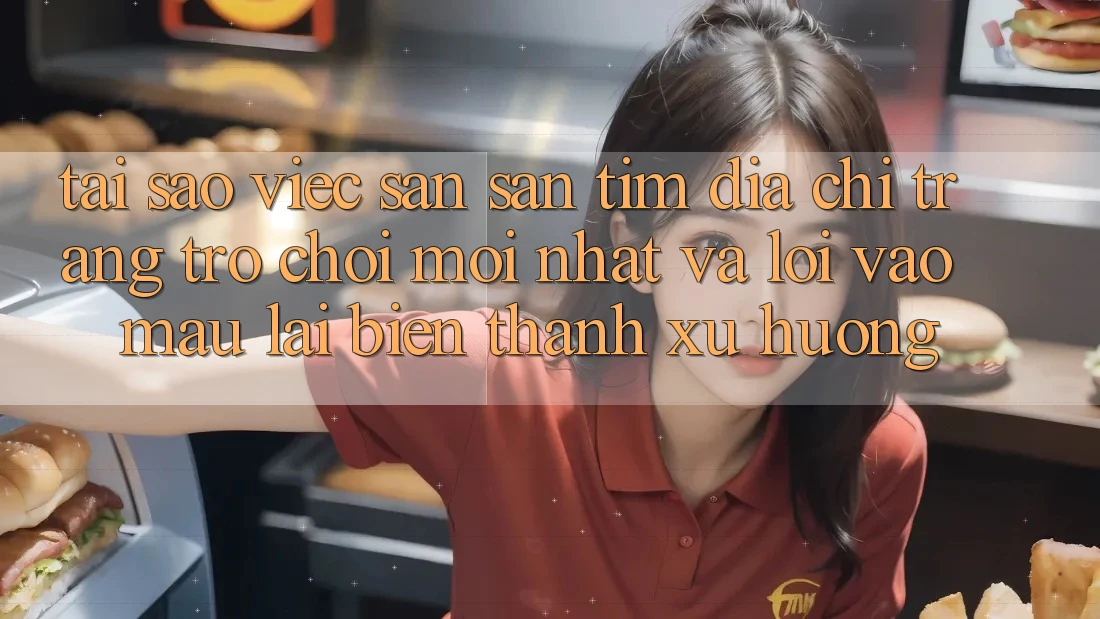 Tại sao việc săn săn tìm “Địa chỉ trang Trò chơi Mới nhất” và “Lối Vào Mau” lại biến thành xu hướng?