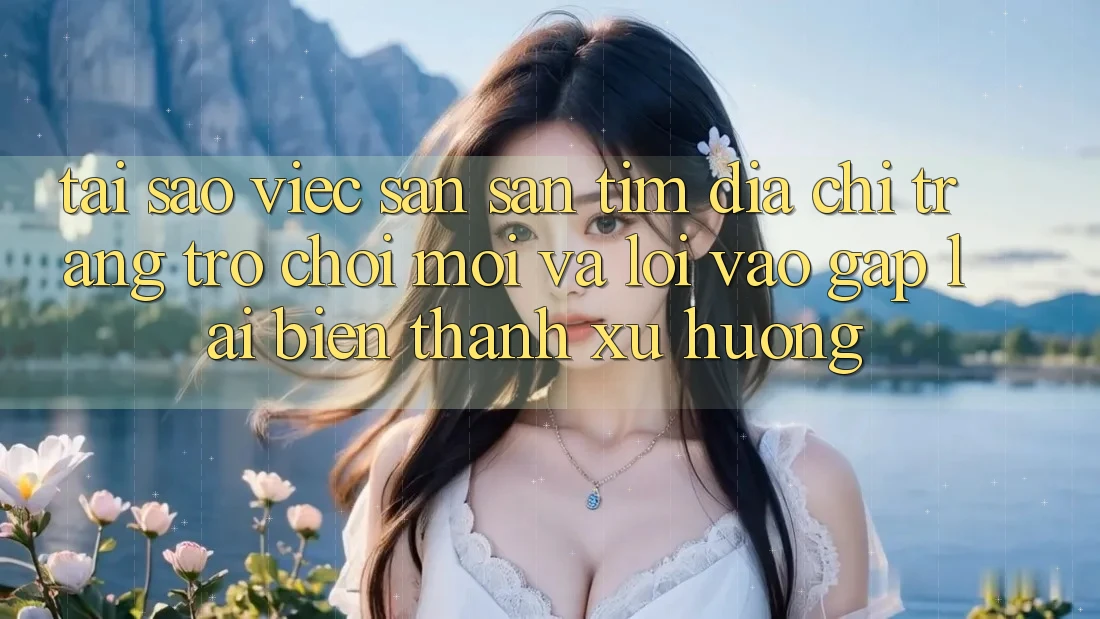 Tại sao việc săn săn tìm “Địa chỉ trang Trò chơi Mới” và “Lối Vào Gấp” lại biến thành xu hướng?