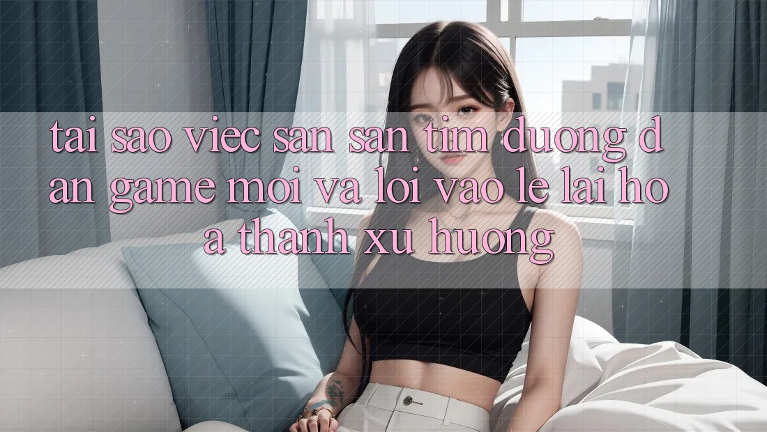Tại sao việc săn săn tìm “Đường dẫn Game Mới” và “Lối Vào Lẹ” lại hóa thành xu hướng?