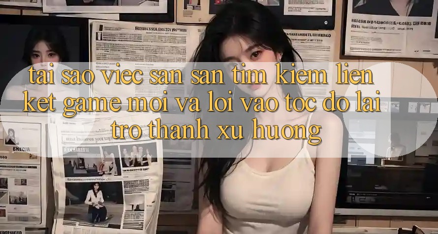 Tại sao việc săn săn tìm kiếm “Liên kết Game Mới” và “Lối Vào Tốc độ” lại trở thành xu hướng?