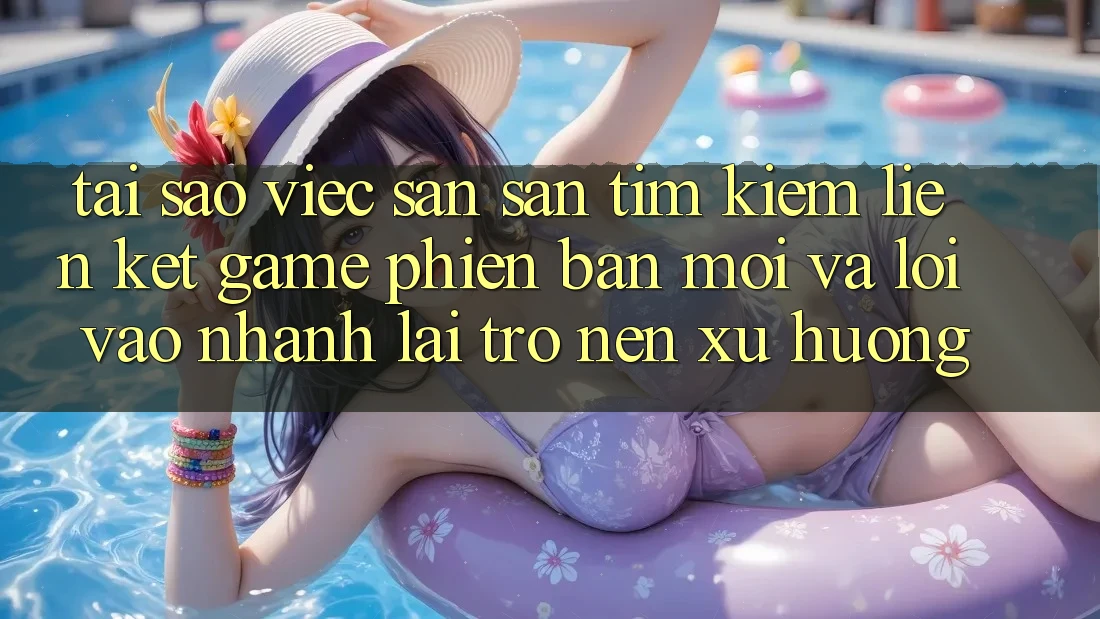 Tại sao việc săn săn tìm kiếm “Liên kết Game Phiên bản mới” và “Lối Vào Nhanh” lại trở nên xu hướng?