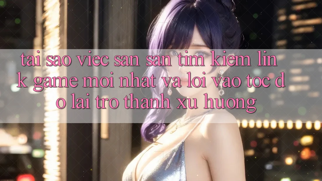 Tại sao việc săn săn tìm kiếm “Link Game Mới nhất” và “Lối Vào Tốc độ” lại trở thành xu hướng?