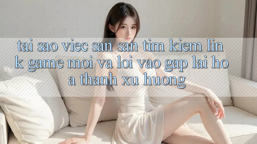 Tại sao việc săn săn tìm kiếm “Link Game Mới” và “Lối Vào Gấp” lại hóa thành xu hướng?