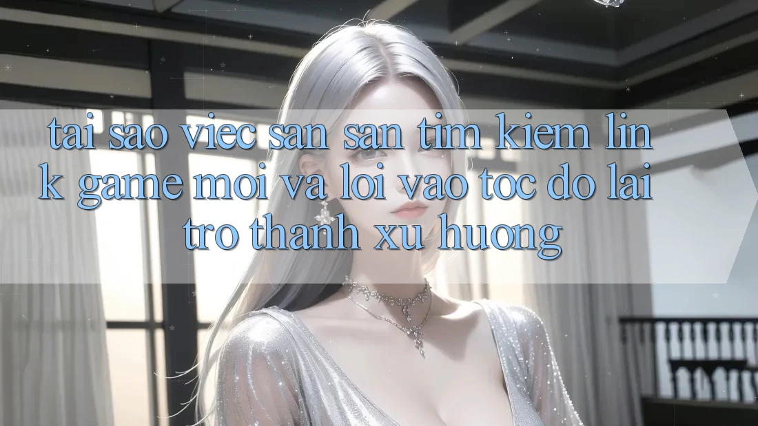 Tại sao việc săn săn tìm kiếm “Link Game Mới” và “Lối Vào Tốc độ” lại trở thành xu hướng?