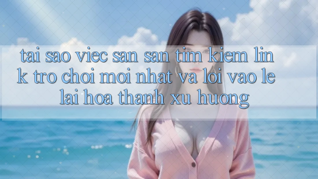 Tại sao việc săn săn tìm kiếm “Link Trò chơi Mới nhất” và “Lối Vào Lẹ” lại hóa thành xu hướng?