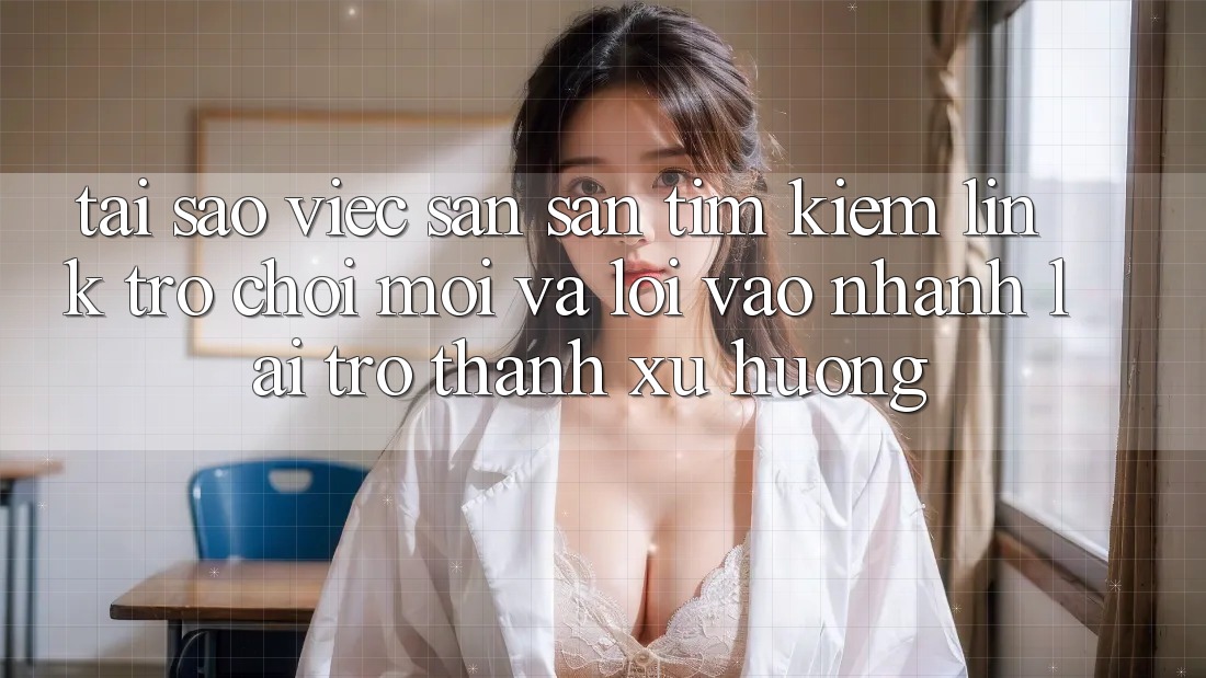 Tại sao việc săn săn tìm kiếm “Link Trò chơi Mới” và “Lối Vào Nhanh” lại trở thành xu hướng?