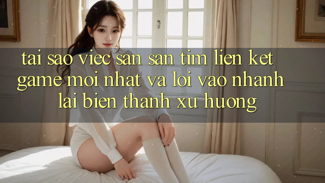 Tại sao việc săn săn tìm “Liên kết Game Mới nhất” và “Lối Vào Nhanh” lại biến thành xu hướng?