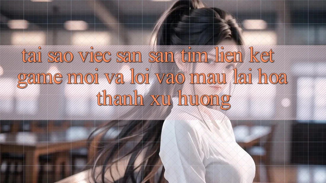 Tại sao việc săn săn tìm “Liên kết Game Mới” và “Lối Vào Mau” lại hóa thành xu hướng?