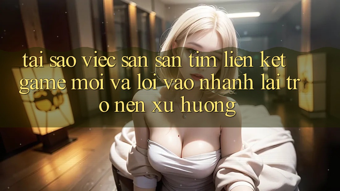 Tại sao việc săn săn tìm “Liên kết Game Mới” và “Lối Vào Nhanh” lại trở nên xu hướng?