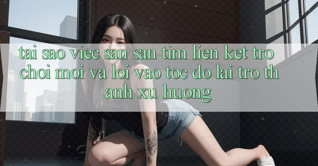 Tại sao việc săn săn tìm “Liên kết Trò chơi Mới” và “Lối Vào Tốc độ” lại trở thành xu hướng?