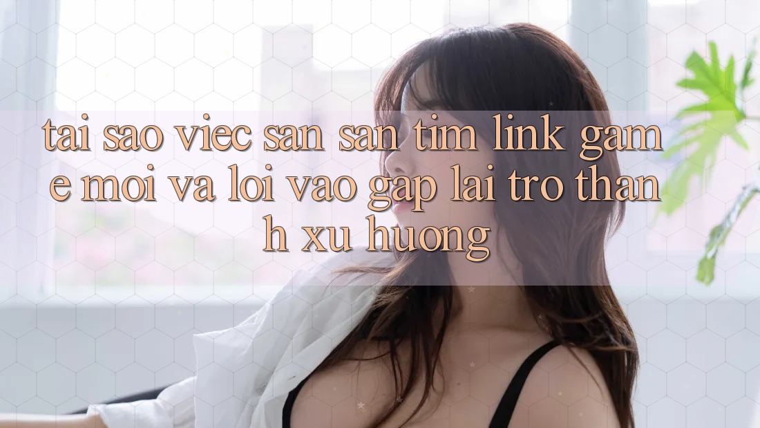Tại sao việc săn săn tìm “Link Game Mới” và “Lối Vào Gấp” lại trở thành xu hướng?