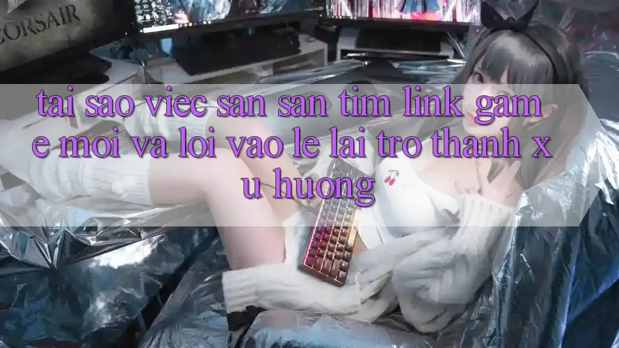 Tại sao việc săn săn tìm “Link Game Mới” và “Lối Vào Lẹ” lại trở thành xu hướng?