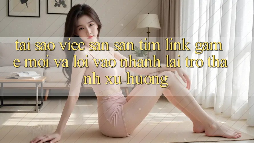 Tại sao việc săn săn tìm “Link Game Mới” và “Lối Vào Nhanh” lại trở thành xu hướng?