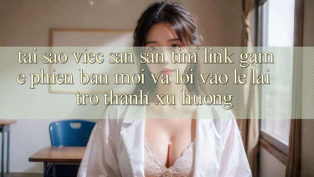 Tại sao việc săn săn tìm “Link Game Phiên bản mới” và “Lối Vào Lẹ” lại trở thành xu hướng? Tại sao việc săn săn tìm “Link Game Phiên bản mới” và “Lối Vào Lẹ” lại trở thành xu hướng?