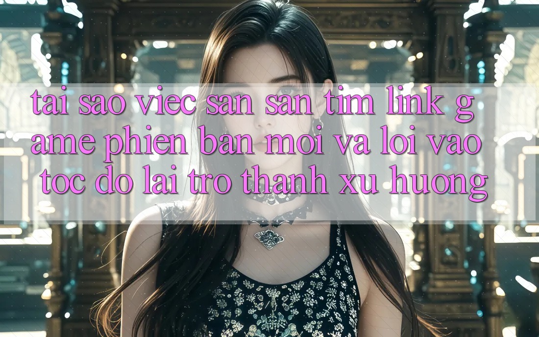Tại sao việc săn săn tìm “Link Game Phiên bản mới” và “Lối Vào Tốc độ” lại trở thành xu hướng?