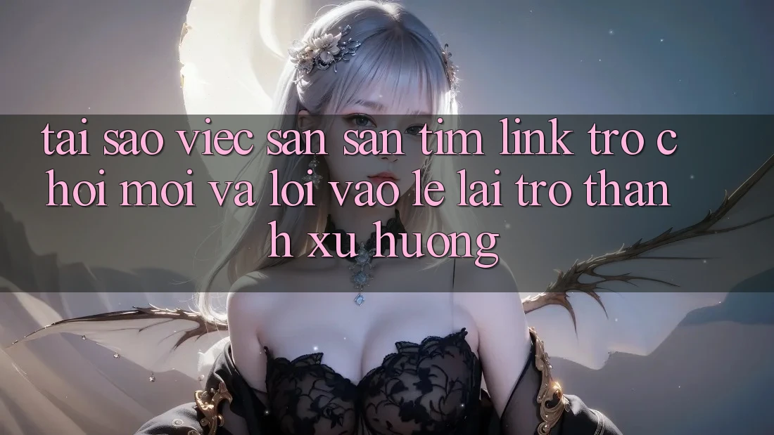 Tại sao việc săn săn tìm “Link Trò chơi Mới” và “Lối Vào Lẹ” lại trở thành xu hướng?