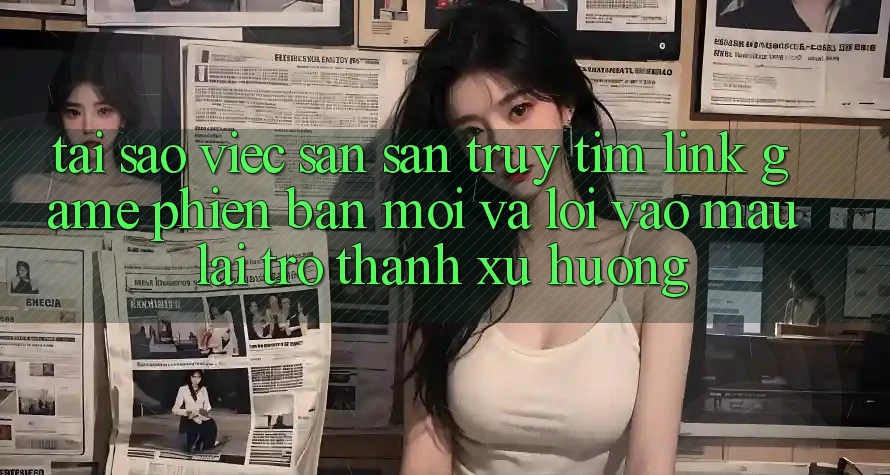 Tại sao việc săn săn truy tìm “Link Game Phiên bản mới” và “Lối Vào Mau” lại trở thành xu hướng? Tại sao việc săn săn truy tìm “Link Game Phiên bản mới” và “Lối Vào Mau” lại trở thành xu hướng?