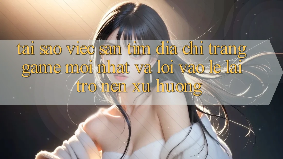 Tại sao việc săn tìm “Địa chỉ trang Game Mới nhất” và “Lối Vào Lẹ” lại trở nên xu hướng?