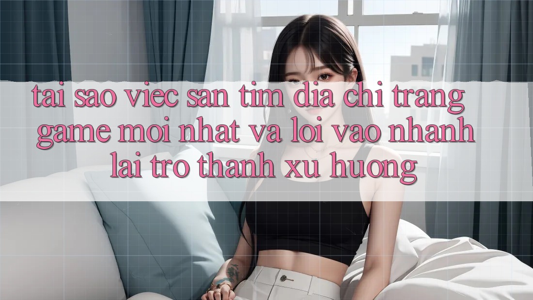 Tại sao việc săn tìm “Địa chỉ trang Game Mới nhất” và “Lối Vào Nhanh” lại trở thành xu hướng?