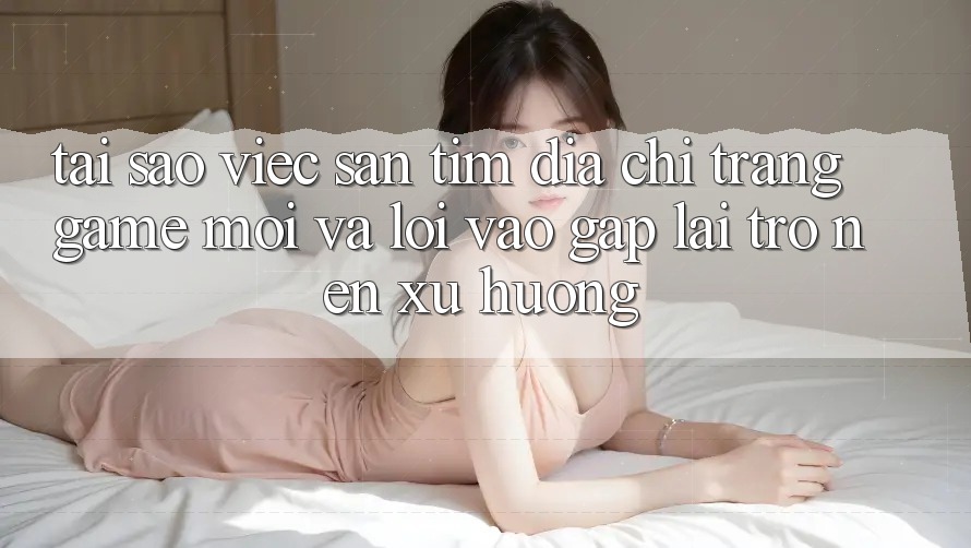 Tại sao việc săn tìm “Địa chỉ trang Game Mới” và “Lối Vào Gấp” lại trở nên xu hướng?