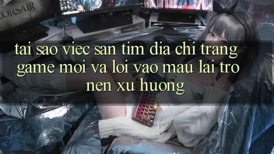 Tại sao việc săn tìm “Địa chỉ trang Game Mới” và “Lối Vào Mau” lại trở nên xu hướng?