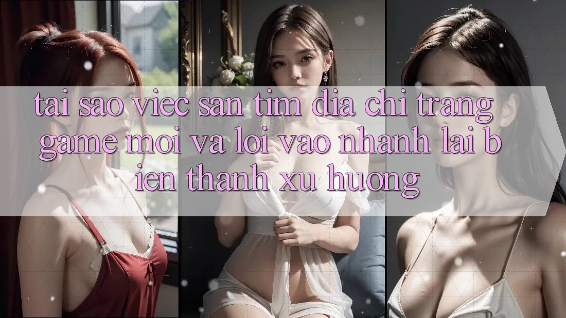 Tại sao việc săn tìm “Địa chỉ trang Game Mới” và “Lối Vào Nhanh” lại biến thành xu hướng?