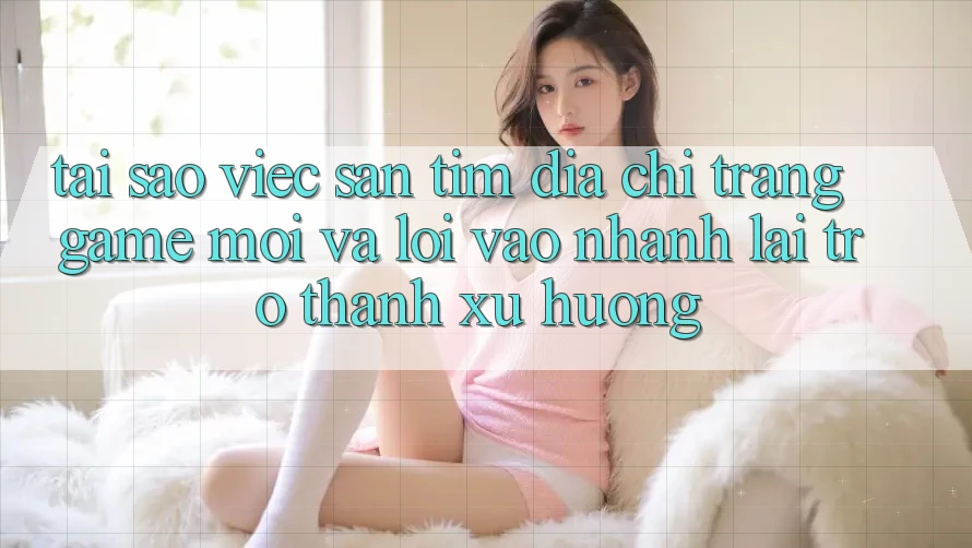 Tại sao việc săn tìm “Địa chỉ trang Game Mới” và “Lối Vào Nhanh” lại trở thành xu hướng?