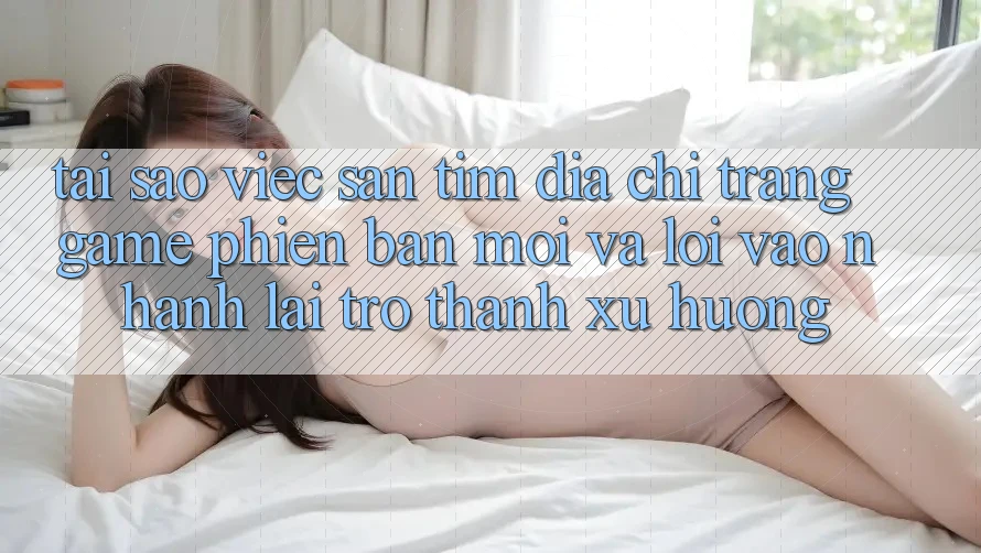 Tại sao việc săn tìm “Địa chỉ trang Game Phiên bản mới” và “Lối Vào Nhanh” lại trở thành xu hướng?