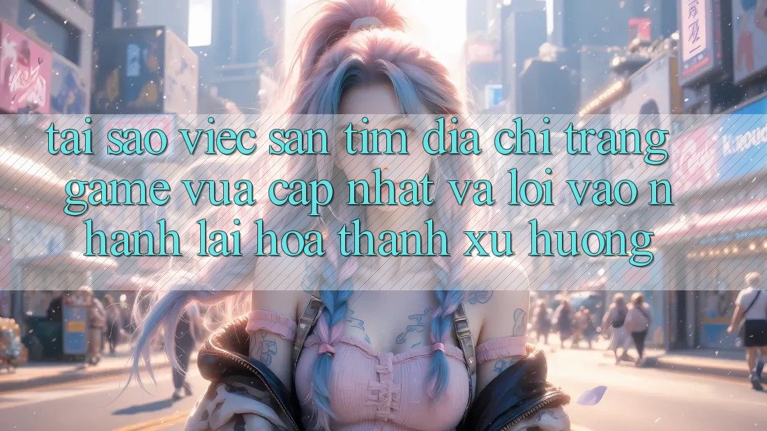 Tại sao việc săn tìm “Địa chỉ trang Game Vừa cập nhật” và “Lối Vào Nhanh” lại hóa thành xu hướng?